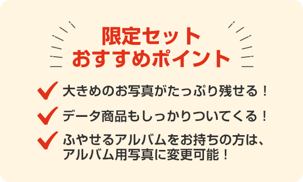 限定セットおすすめポイント 大きめの写真がたっぷり残せる！データ商品もしっかりついてくる！ふやせるアルバムをお持ちの方は、アルバム用写真に変更可能！